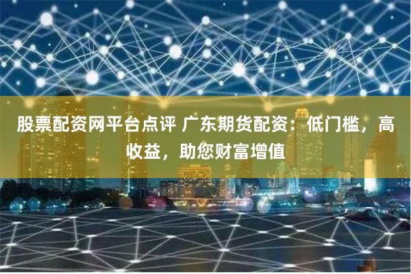 股票配资网平台点评 广东期货配资：低门槛，高收益，助您财富增值