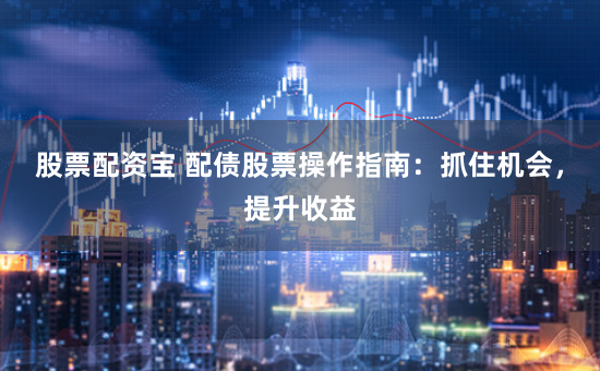 股票配资宝 配债股票操作指南：抓住机会，提升收益
