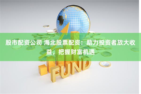 股市配资公司 海北股票配资：助力投资者放大收益，把握财富机遇