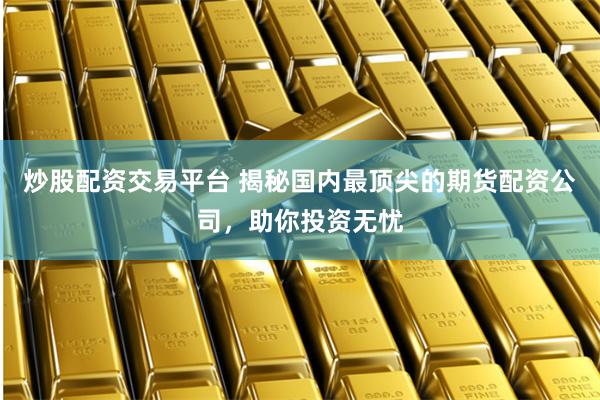 炒股配资交易平台 揭秘国内最顶尖的期货配资公司，助你投资无忧