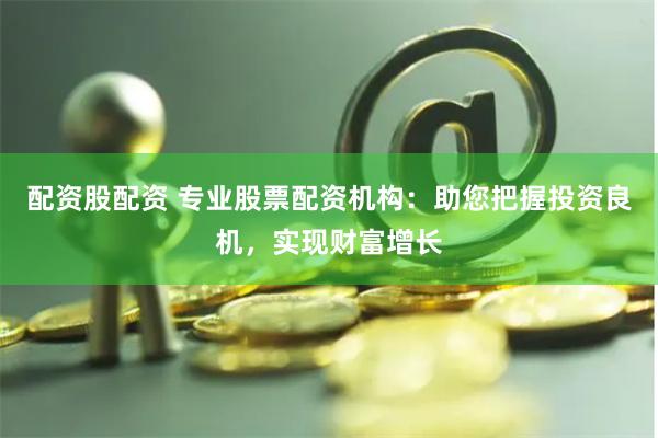 配资股配资 专业股票配资机构：助您把握投资良机，实现财富增长