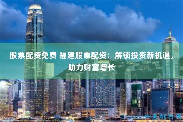 股票配资免费 福建股票配资：解锁投资新机遇，助力财富增长