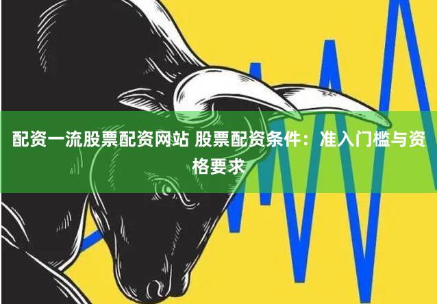 配资一流股票配资网站 股票配资条件：准入门槛与资格要求