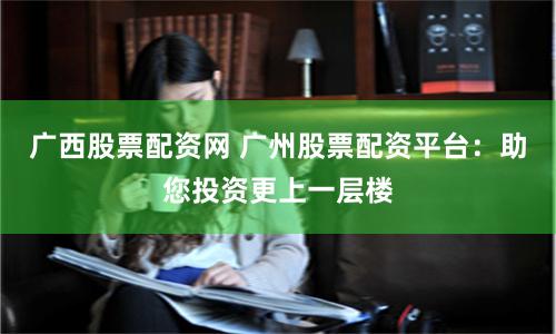 广西股票配资网 广州股票配资平台：助您投资更上一层楼