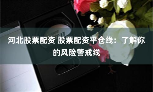 河北股票配资 股票配资平仓线：了解你的风险警戒线